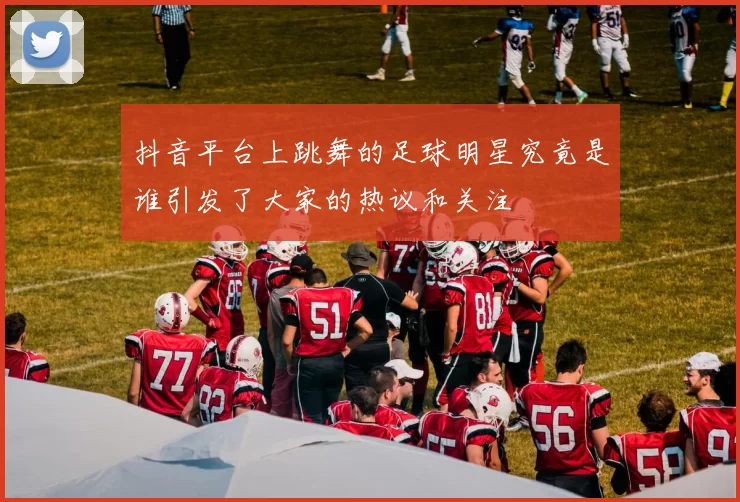 抖音平台上跳舞的足球明星究竟是谁引发了大家的热议和关注