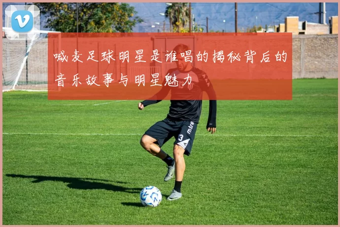 喊麦足球明星是谁唱的揭秘背后的音乐故事与明星魅力
