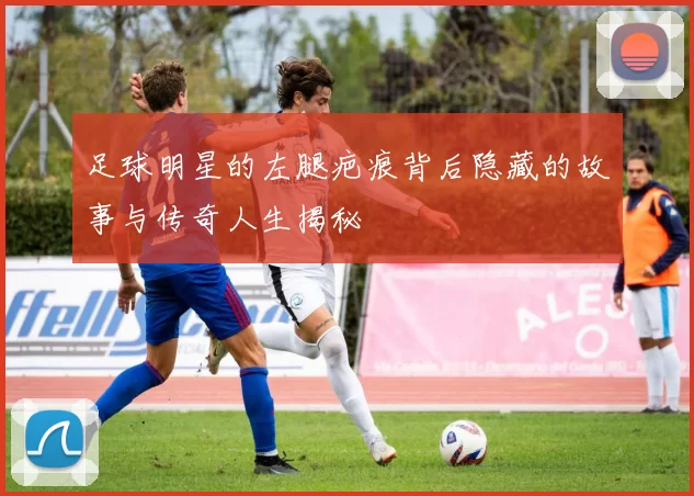 足球明星的左腿疤痕背后隐藏的故事与传奇人生揭秘