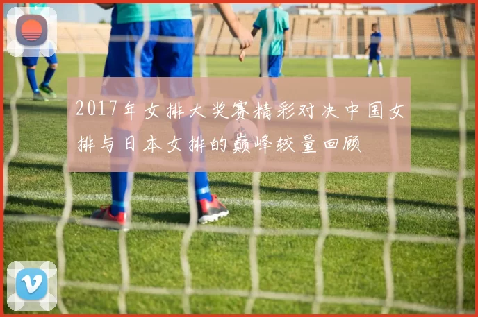 2017年女排大奖赛精彩对决中国女排与日本女排的巅峰较量回顾