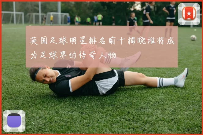 英国足球明星排名前十揭晓谁将成为足球界的传奇人物