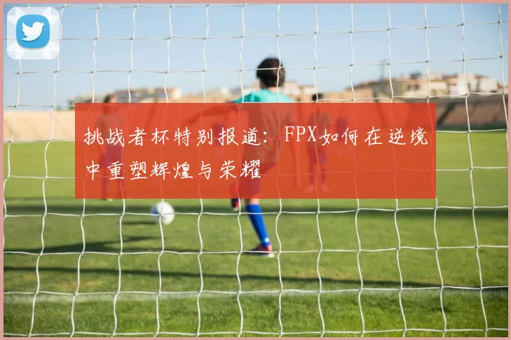 挑战者杯特别报道：FPX如何在逆境中重塑辉煌与荣耀