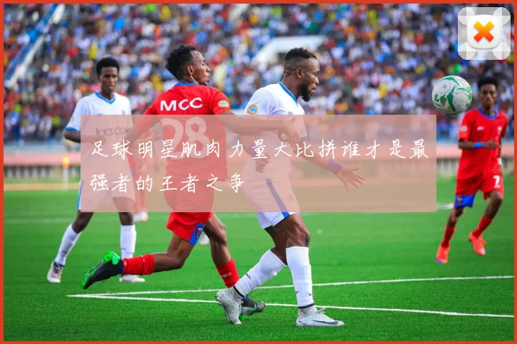 足球明星肌肉力量大比拼谁才是最强者的王者之争