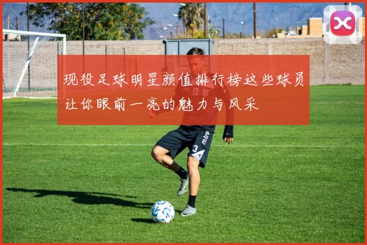 现役足球明星颜值排行榜这些球员让你眼前一亮的魅力与风采