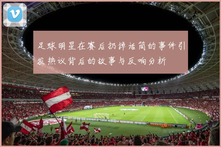 足球明星在赛后扔掉话筒的事件引发热议背后的故事与反响分析