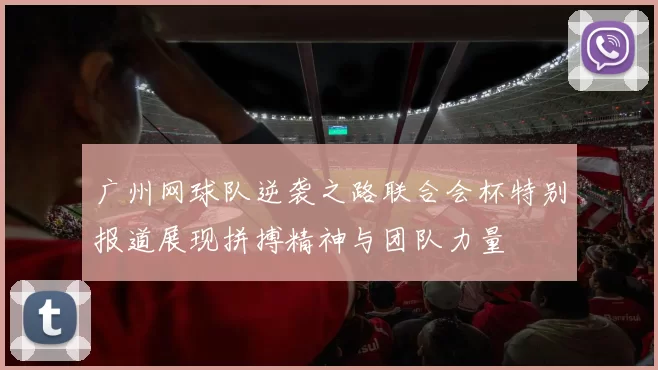广州网球队逆袭之路联合会杯特别报道展现拼搏精神与团队力量