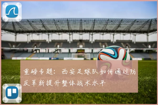 重磅专题：西安足球队如何通过防反革新提升整体战术水平