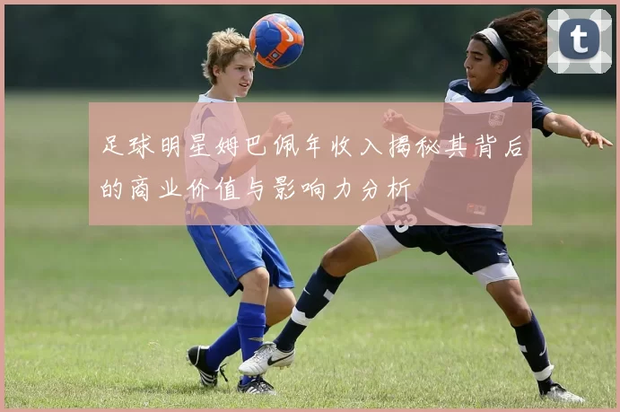 足球明星姆巴佩年收入揭秘其背后的商业价值与影响力分析