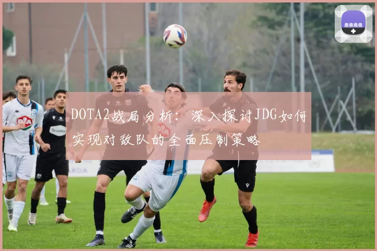 DOTA2战局分析：深入探讨JDG如何实现对敌队的全面压制策略