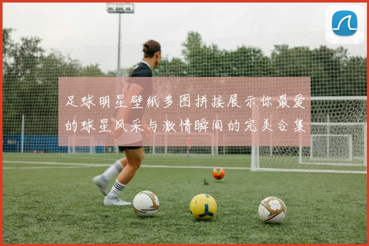 足球明星壁纸多图拼接展示你最爱的球星风采与激情瞬间的完美合集