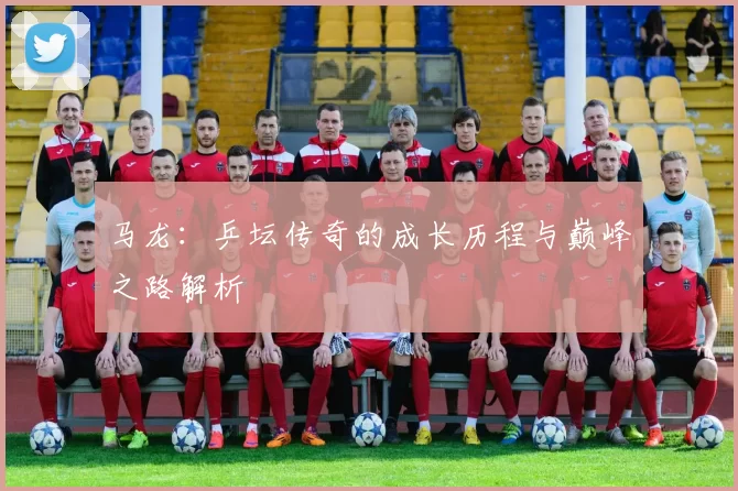 马龙:乒坛传奇的成长历程与巅峰之路解析