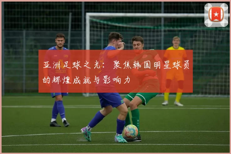 亚洲足球之光：聚焦韩国明星球员的辉煌成就与影响力