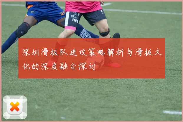 深圳滑板队进攻策略解析与滑板文化的深度融合探讨