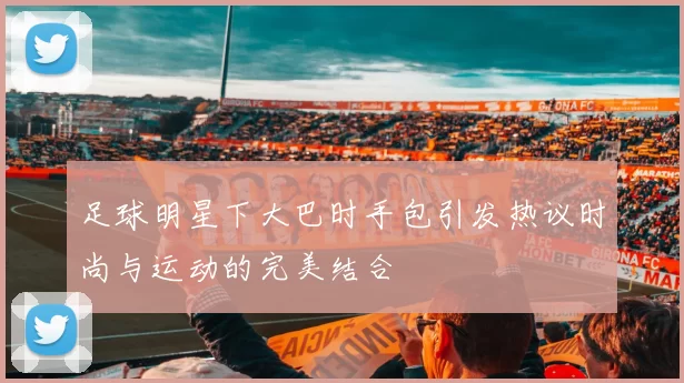 足球明星下大巴时手包引发热议时尚与运动的完美结合