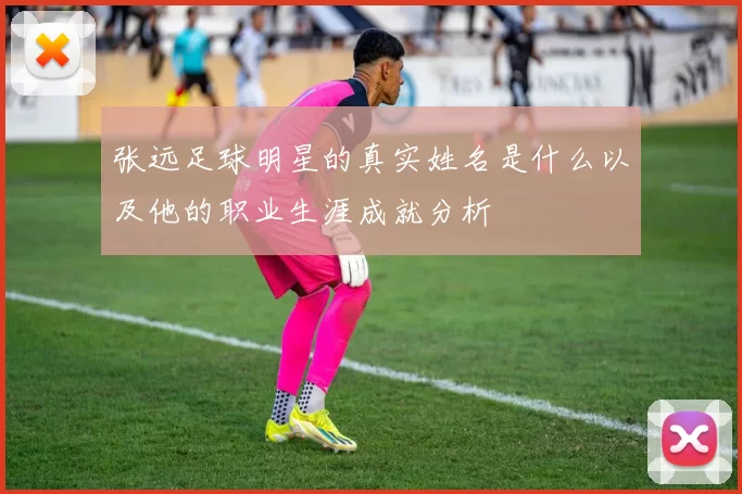 张远足球明星的真实姓名是什么以及他的职业生涯成就分析