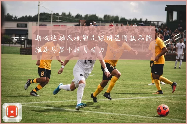 潮流运动风板鞋足球明星同款品牌推荐尽显个性与活力