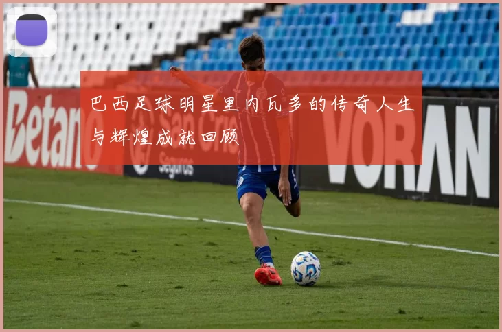 巴西足球明星里内瓦多的传奇人生与辉煌成就回顾