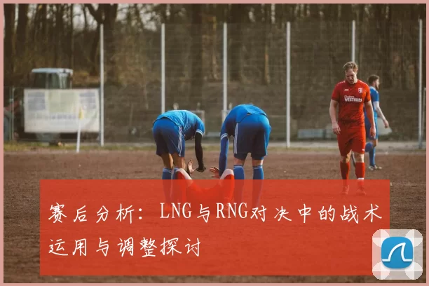 赛后分析：LNG与RNG对决中的战术运用与调整探讨