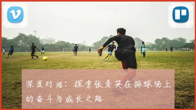 深度对话:探索张秀英在排球场上的奋斗与成长之路