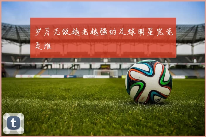 岁月无敌越老越强的足球明星究竟是谁