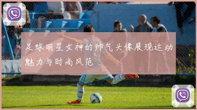 足球明星女神的帅气头像展现运动魅力与时尚风范