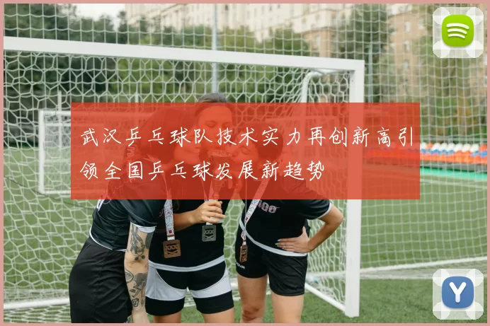 武汉乒乓球队技术实力再创新高引领全国乒乓球发展新趋势