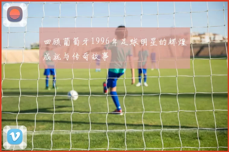 回顾葡萄牙1996年足球明星的辉煌成就与传奇故事