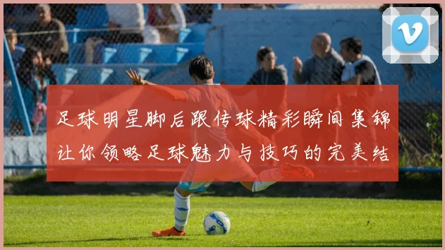 足球明星脚后跟传球精彩瞬间集锦让你领略足球魅力与技巧的完美结合