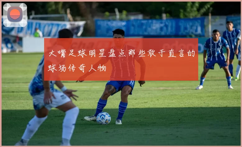 大嘴足球明星盘点那些敢于直言的球场传奇人物