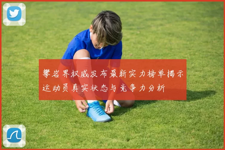 攀岩界权威发布最新实力榜单揭示运动员真实状态与竞争力分析