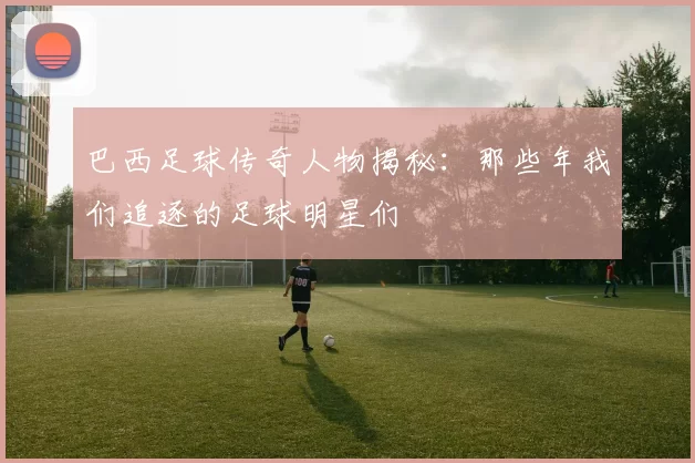 巴西足球传奇人物揭秘：那些年我们追逐的足球明星们