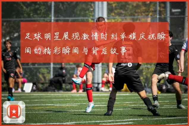 足球明星展现激情时刻举旗庆祝瞬间的精彩瞬间与背后故事