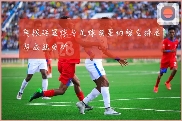 阿根廷篮球与足球明星的综合排名与成就分析
