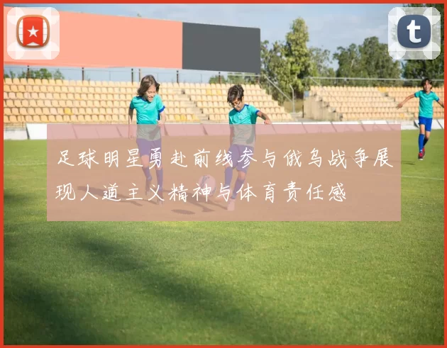 足球明星勇赴前线参与俄乌战争展现人道主义精神与体育责任感