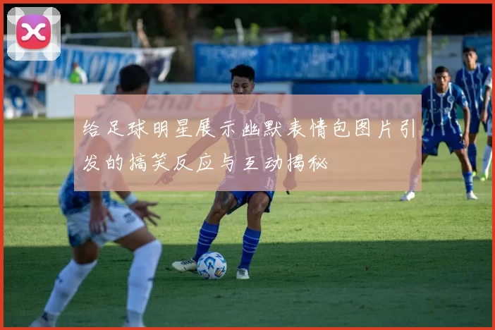 给足球明星展示幽默表情包图片引发的搞笑反应与互动揭秘