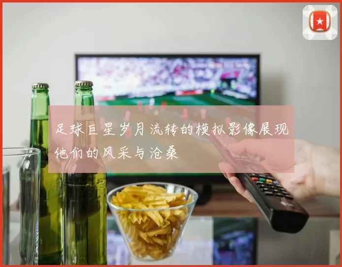 足球巨星岁月流转的模拟影像展现他们的风采与沧桑