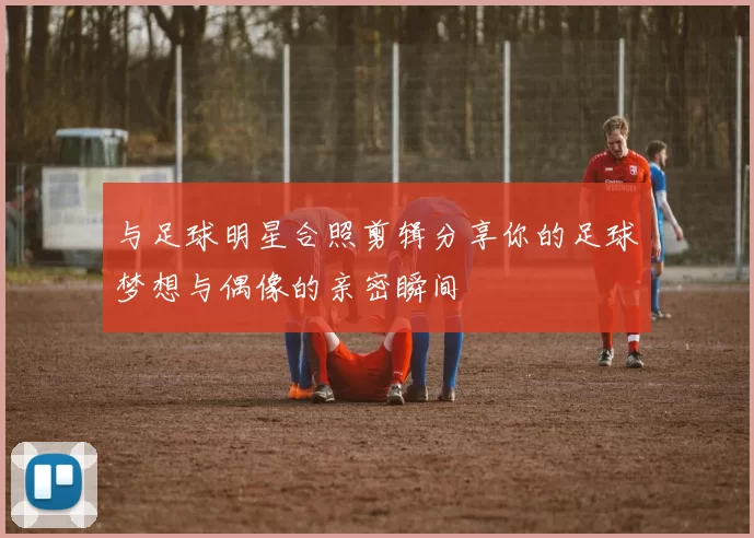 与足球明星合照剪辑分享你的足球梦想与偶像的亲密瞬间