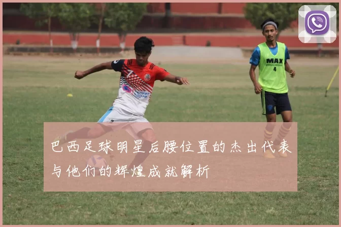 巴西足球明星后腰位置的杰出代表与他们的辉煌成就解析