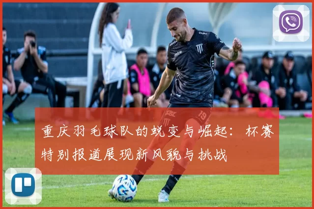 重庆羽毛球队的蜕变与崛起：杯赛特别报道展现新风貌与挑战