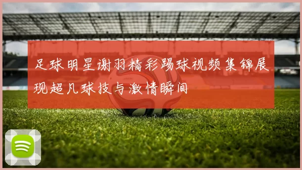 足球明星谢羽精彩踢球视频集锦展现超凡球技与激情瞬间