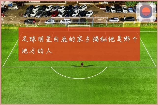 足球明星白鹿的家乡揭秘他是哪个地方的人