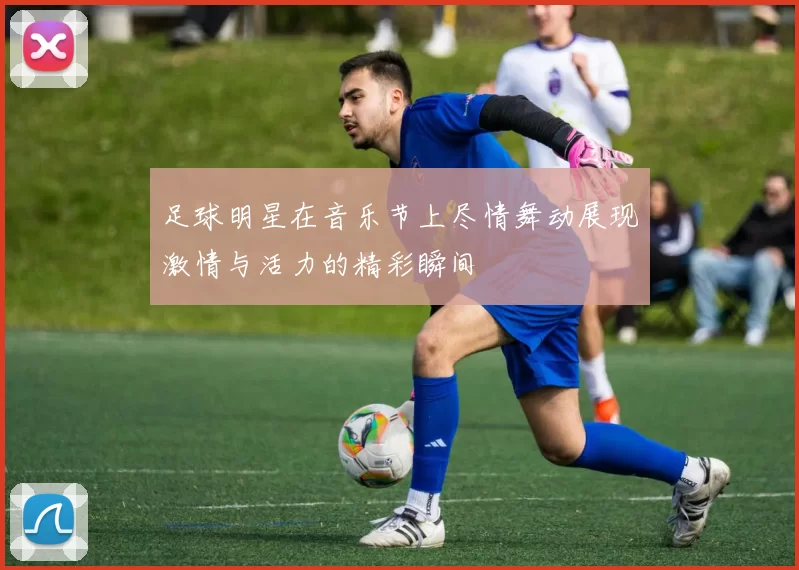 足球明星在音乐节上尽情舞动展现激情与活力的精彩瞬间