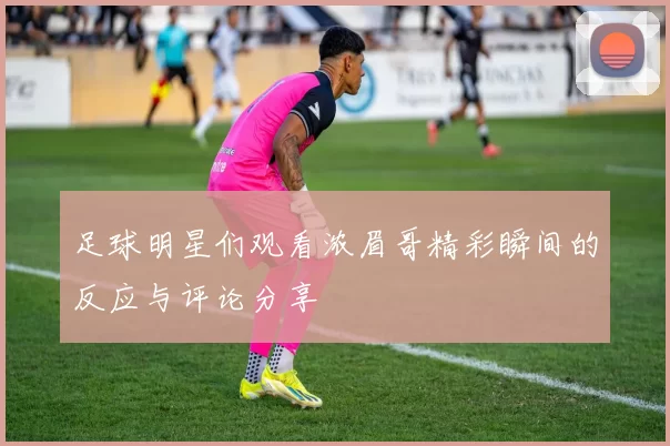 足球明星们观看浓眉哥精彩瞬间的反应与评论分享