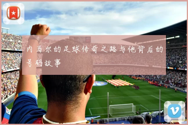 内马尔的足球传奇之路与他背后的号码故事