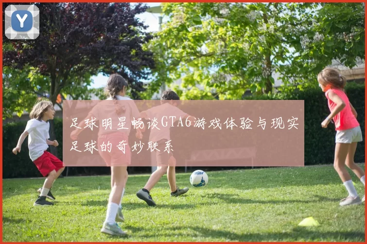 足球明星畅谈GTA6游戏体验与现实足球的奇妙联系