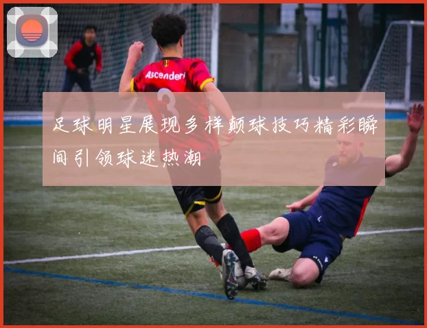 足球明星展现多样颠球技巧精彩瞬间引领球迷热潮