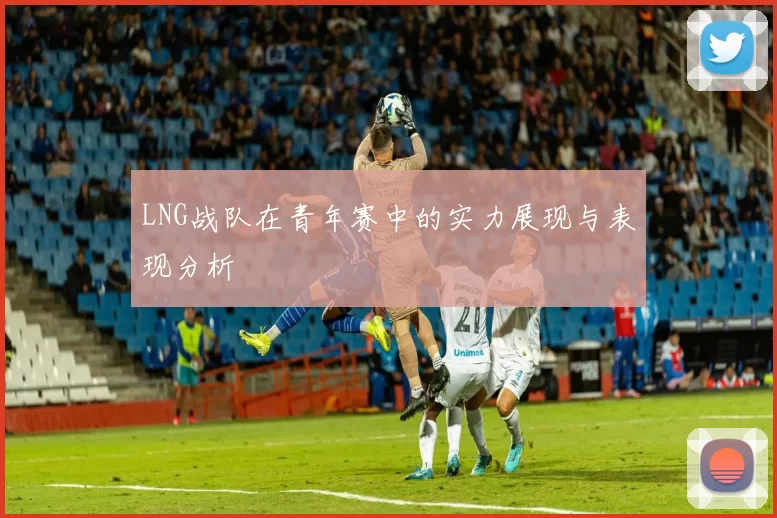 LNG战队在青年赛中的实力展现与表现分析