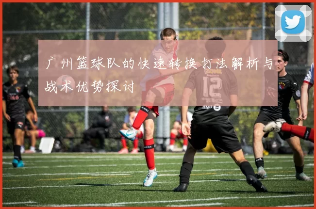广州篮球队的快速转换打法解析与战术优势探讨