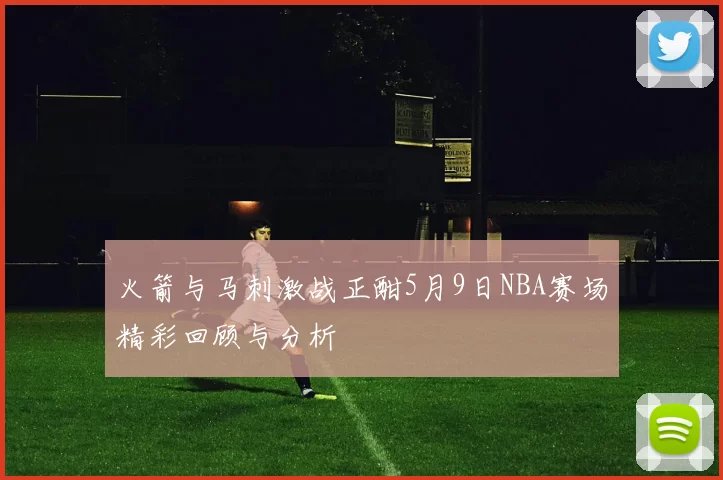 火箭与马刺激战正酣5月9日NBA赛场精彩回顾与分析