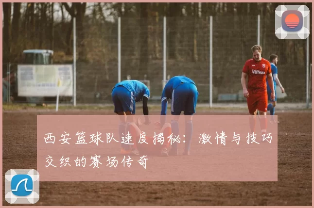 西安篮球队速度揭秘：激情与技巧交织的赛场传奇